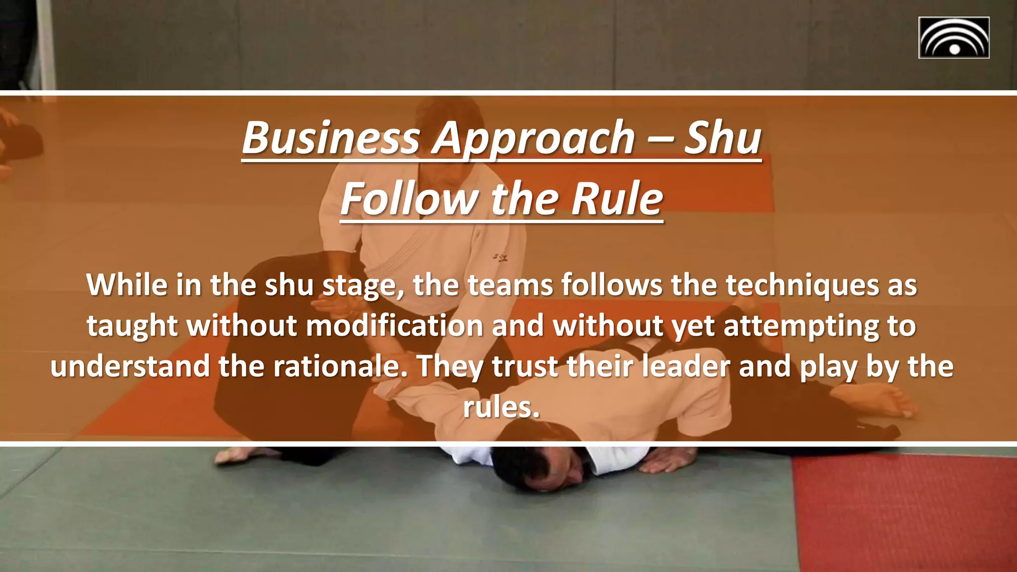 Business Approach – Shu
Follow the Rule
While in the shu stage, the teams follows the techniques as
taught without modification and without yet attempting to
understand the rationale. They trust their leader and play by the
rules.
 