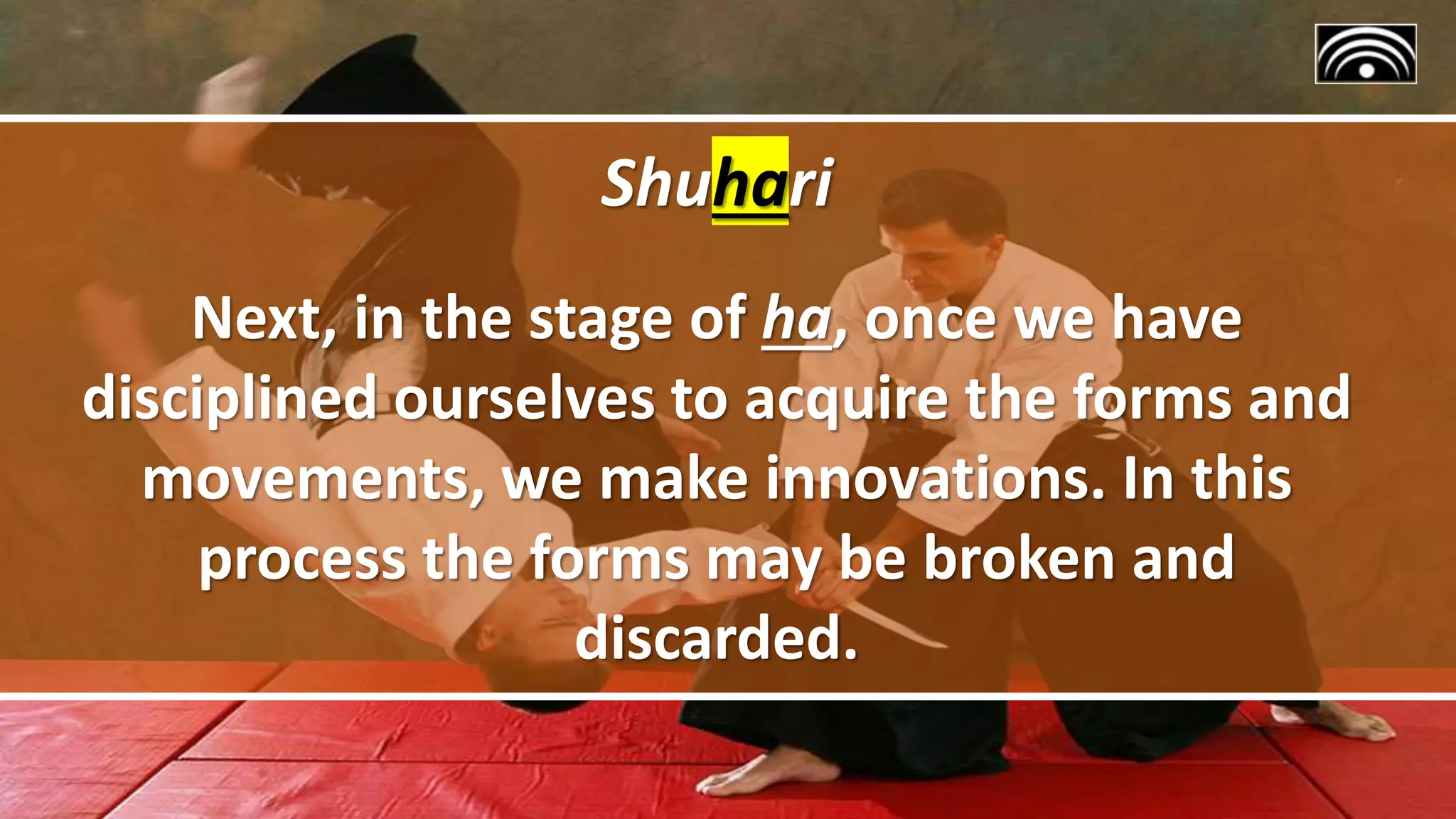 Shuhari
Next, in the stage of ha, once we have
disciplined ourselves to acquire the forms and
movements, we make innovations. In this
process the forms may be broken and
discarded.
 