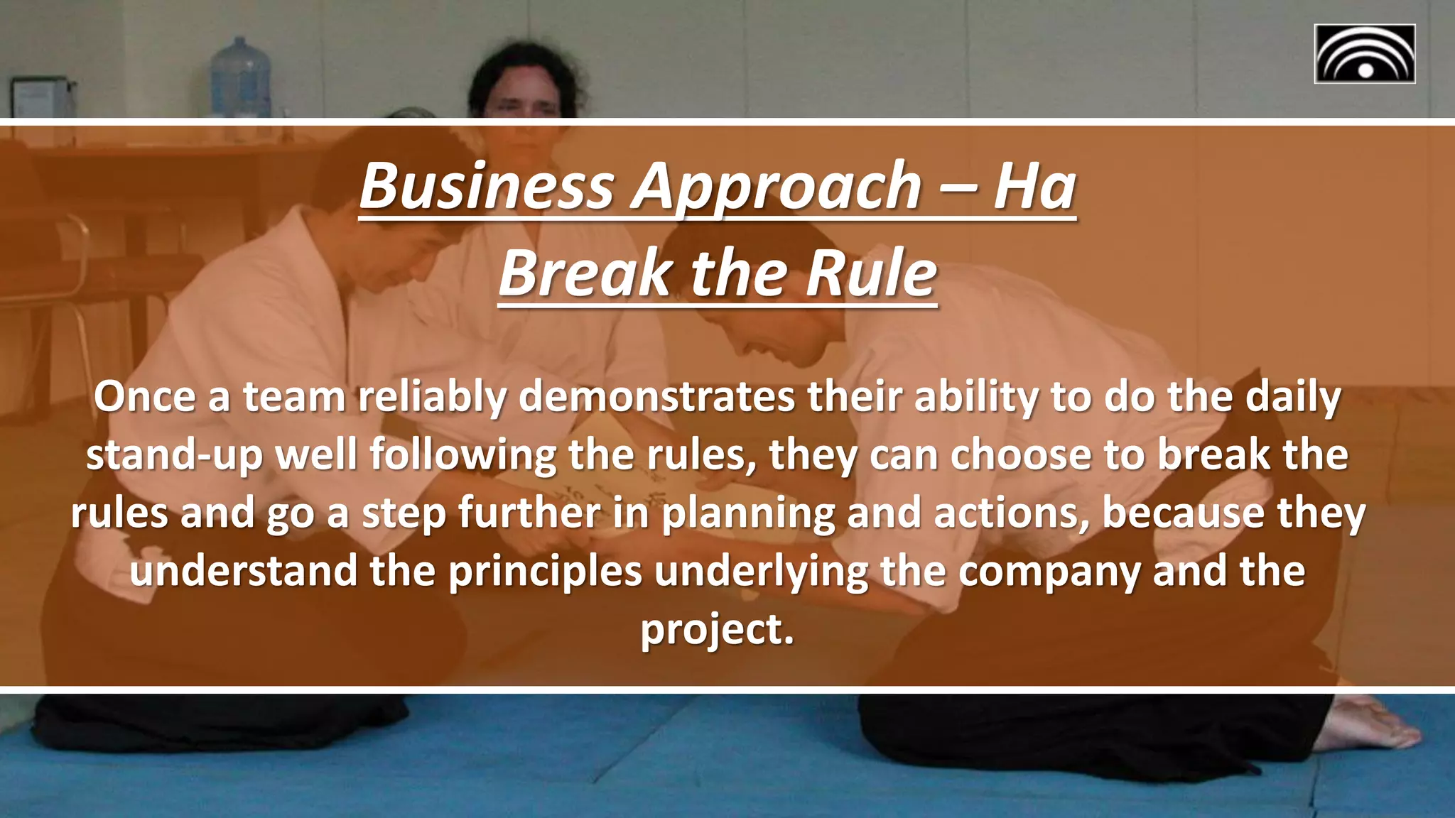 Business Approach – Ha
Break the Rule
Once a team reliably demonstrates their ability to do the daily
stand-up well following the rules, they can choose to break the
rules and go a step further in planning and actions, because they
understand the principles underlying the company and the
project.
 