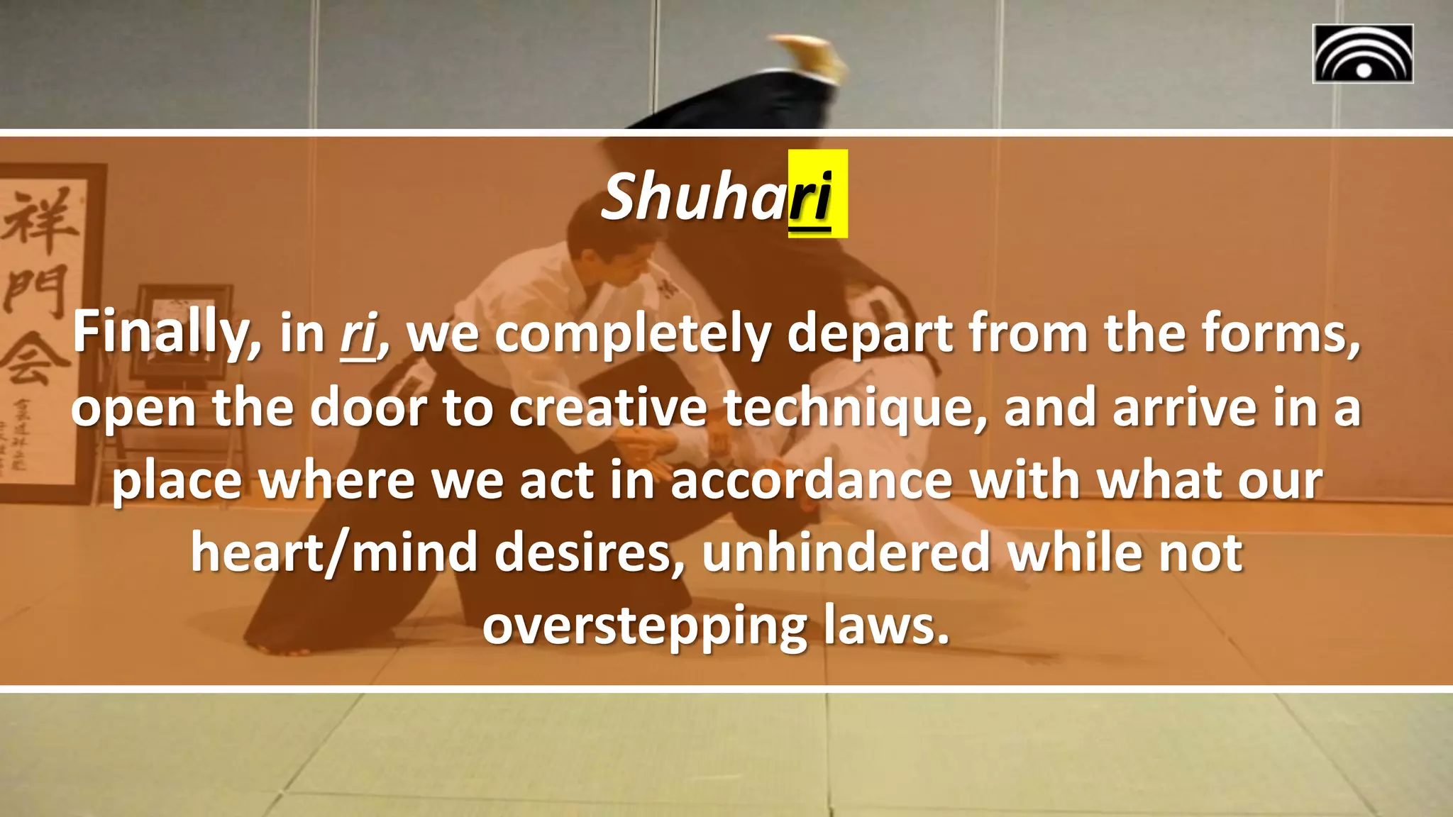 Shuhari
Finally, in ri, we completely depart from the forms,
open the door to creative technique, and arrive in a
place where we act in accordance with what our
heart/mind desires, unhindered while not
overstepping laws.
 