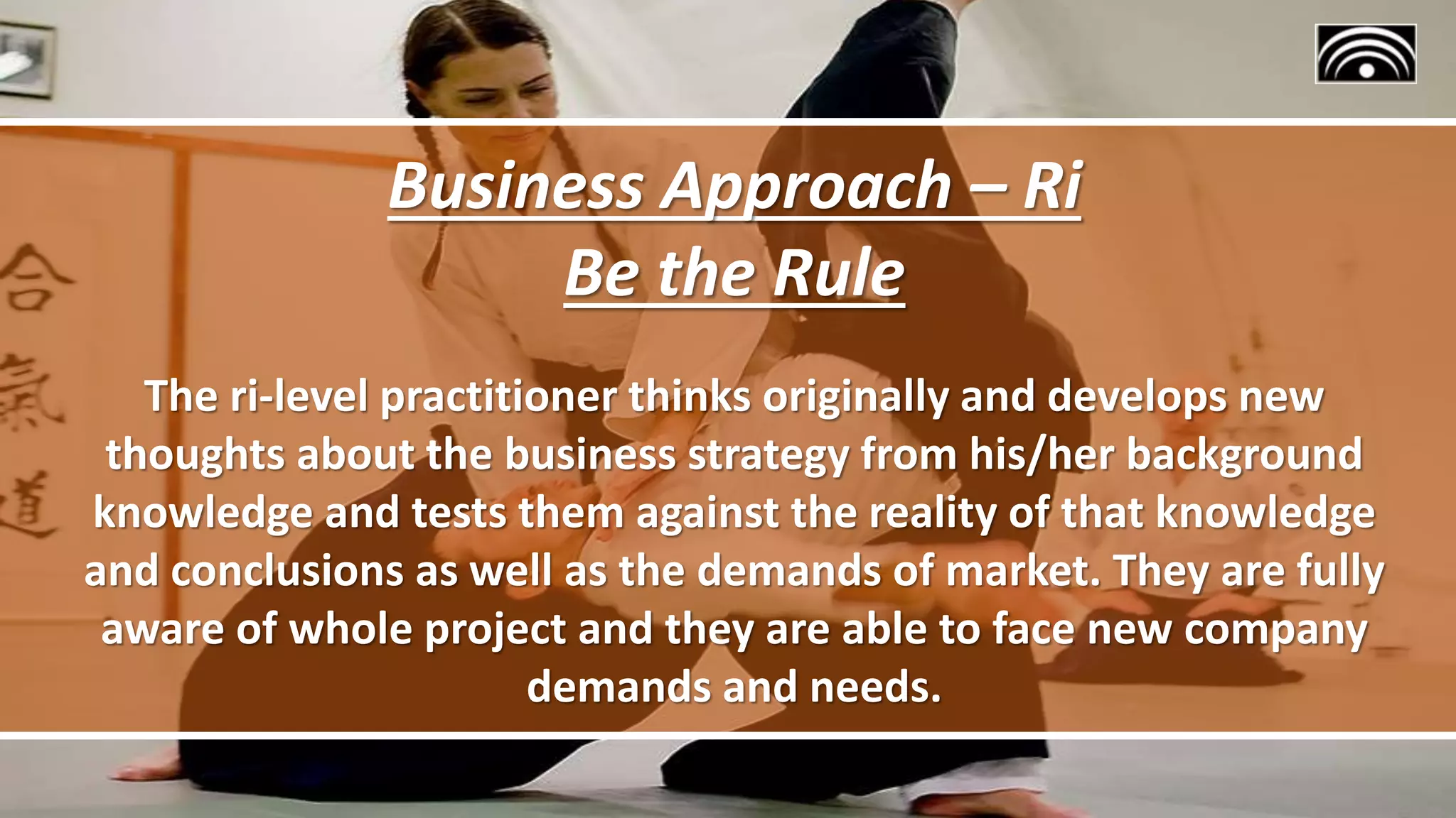 Business Approach – Ri
Be the Rule
The ri-level practitioner thinks originally and develops new
thoughts about the business strategy from his/her background
knowledge and tests them against the reality of that knowledge
and conclusions as well as the demands of market. They are fully
aware of whole project and they are able to face new company
demands and needs.
 