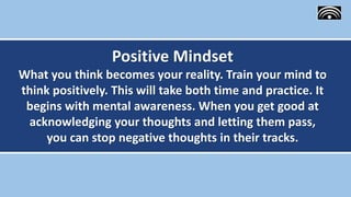 Positive Mindset
What you think becomes your reality. Train your mind to
think positively. This will take both time and practice. It
begins with mental awareness. When you get good at
acknowledging your thoughts and letting them pass,
you can stop negative thoughts in their tracks.
 
