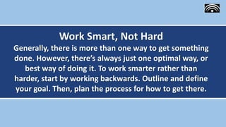 Work Smart, Not Hard
Generally, there is more than one way to get something
done. However, there’s always just one optimal way, or
best way of doing it. To work smarter rather than
harder, start by working backwards. Outline and define
your goal. Then, plan the process for how to get there.
 