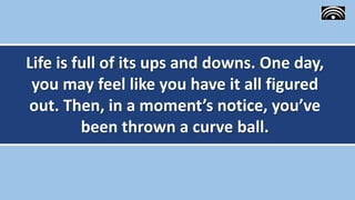 Life is full of its ups and downs. One day,
you may feel like you have it all figured
out. Then, in a moment’s notice, you’ve
been thrown a curve ball.
 