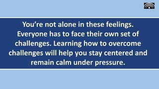 You’re not alone in these feelings.
Everyone has to face their own set of
challenges. Learning how to overcome
challenges will help you stay centered and
remain calm under pressure.
 