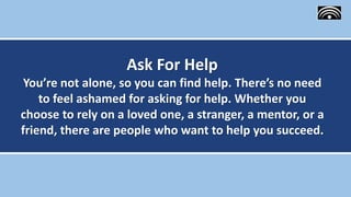 Ask For Help
You’re not alone, so you can find help. There’s no need
to feel ashamed for asking for help. Whether you
choose to rely on a loved one, a stranger, a mentor, or a
friend, there are people who want to help you succeed.
 
