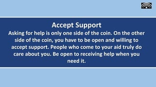 Accept Support
Asking for help is only one side of the coin. On the other
side of the coin, you have to be open and willing to
accept support. People who come to your aid truly do
care about you. Be open to receiving help when you
need it.
 