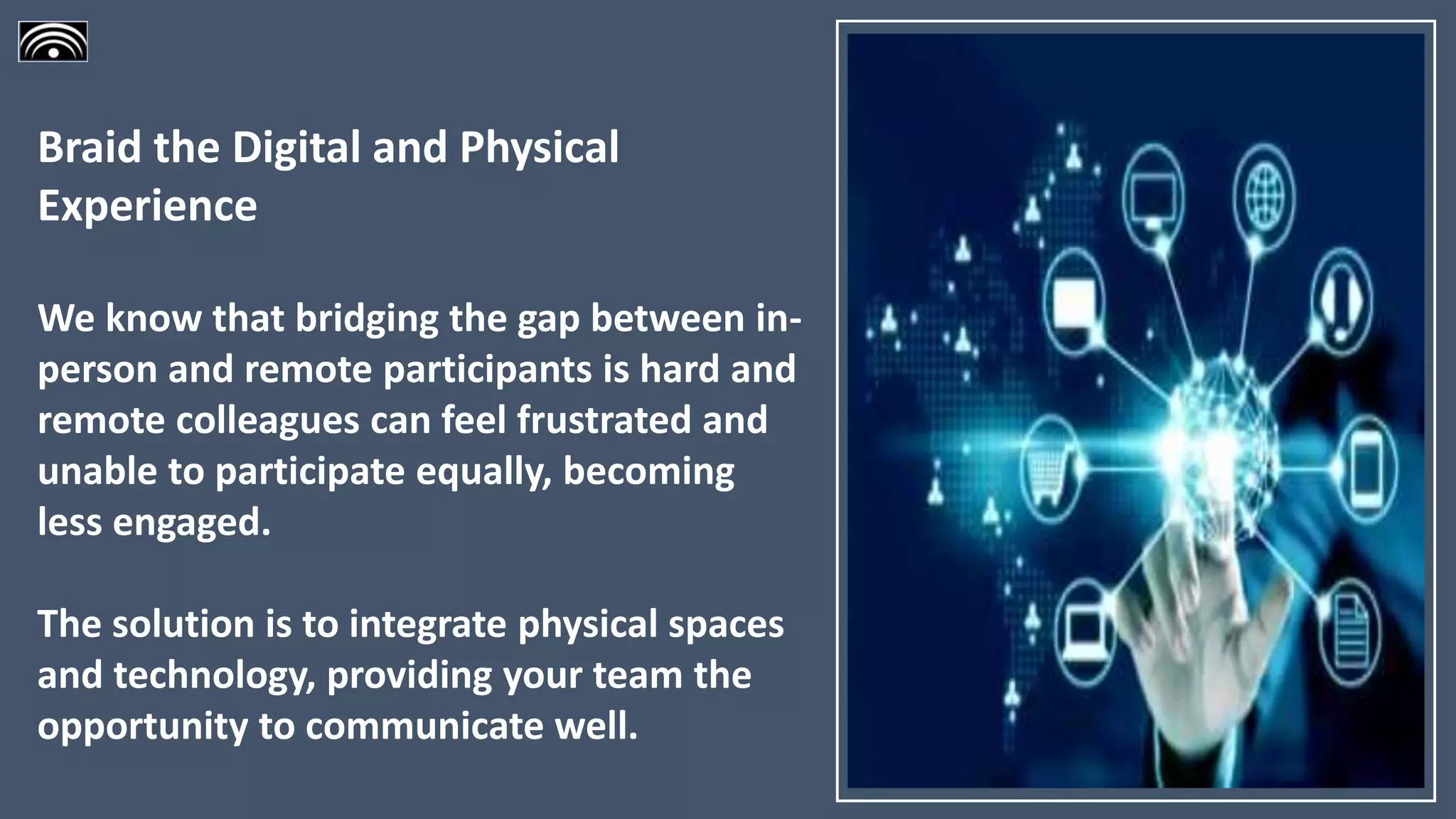 Braid the Digital and Physical
Experience
We know that bridging the gap between in-
person and remote participants is hard and
remote colleagues can feel frustrated and
unable to participate equally, becoming
less engaged.
The solution is to integrate physical spaces
and technology, providing your team the
opportunity to communicate well.
 