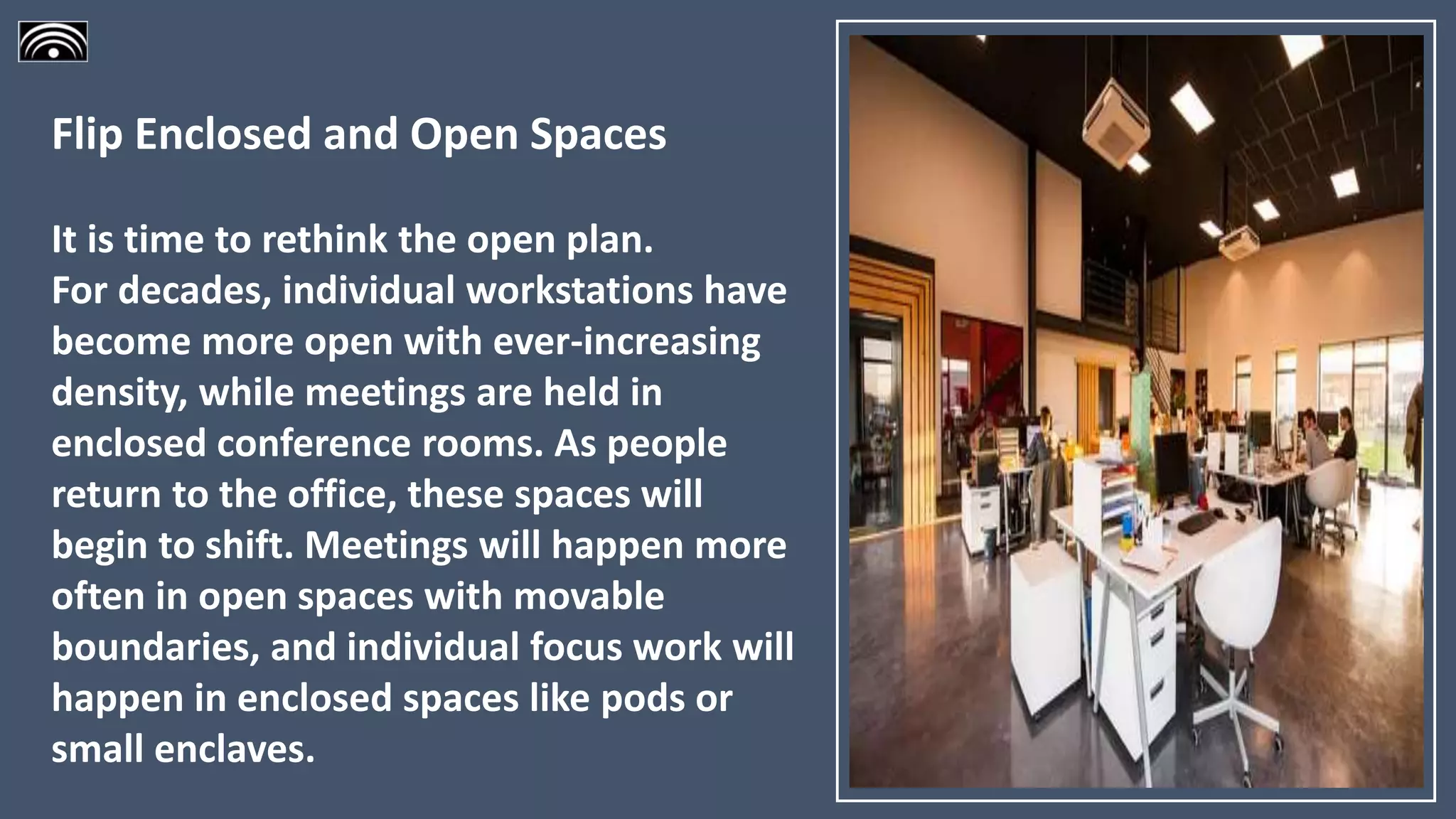 Flip Enclosed and Open Spaces
It is time to rethink the open plan.
For decades, individual workstations have
become more open with ever-increasing
density, while meetings are held in
enclosed conference rooms. As people
return to the office, these spaces will
begin to shift. Meetings will happen more
often in open spaces with movable
boundaries, and individual focus work will
happen in enclosed spaces like pods or
small enclaves.
 