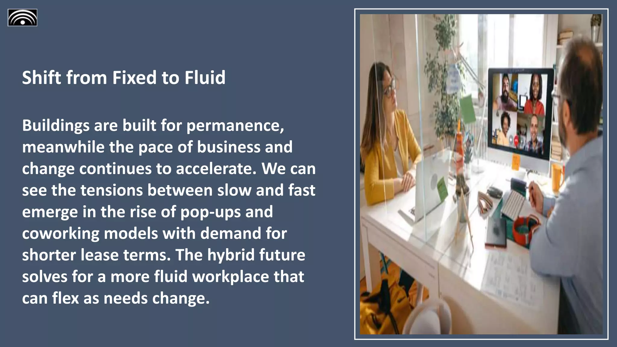 Shift from Fixed to Fluid
Buildings are built for permanence,
meanwhile the pace of business and
change continues to accelerate. We can
see the tensions between slow and fast
emerge in the rise of pop-ups and
coworking models with demand for
shorter lease terms. The hybrid future
solves for a more fluid workplace that
can flex as needs change.
 