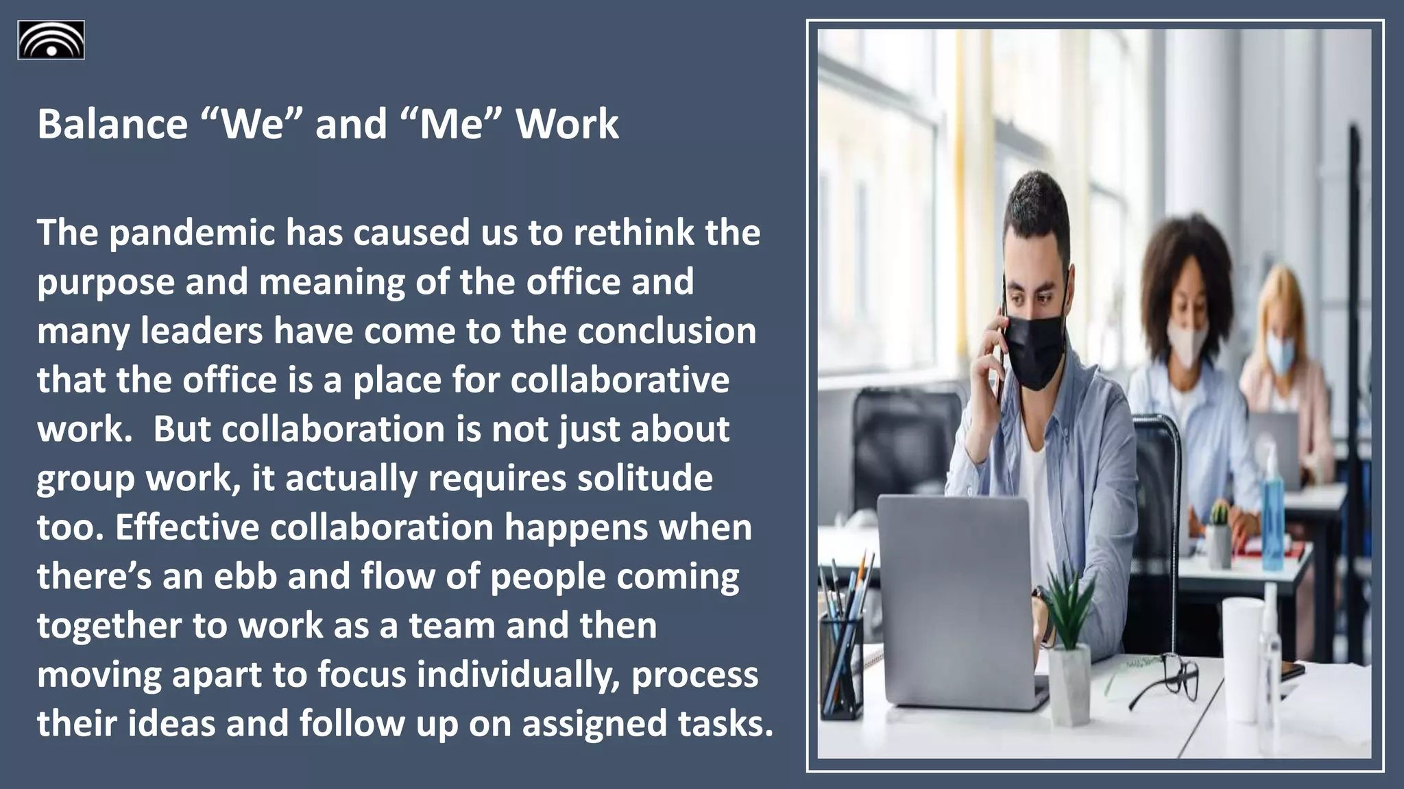 Balance “We” and “Me” Work
The pandemic has caused us to rethink the
purpose and meaning of the office and
many leaders have come to the conclusion
that the office is a place for collaborative
work. But collaboration is not just about
group work, it actually requires solitude
too. Effective collaboration happens when
there’s an ebb and flow of people coming
together to work as a team and then
moving apart to focus individually, process
their ideas and follow up on assigned tasks.
 