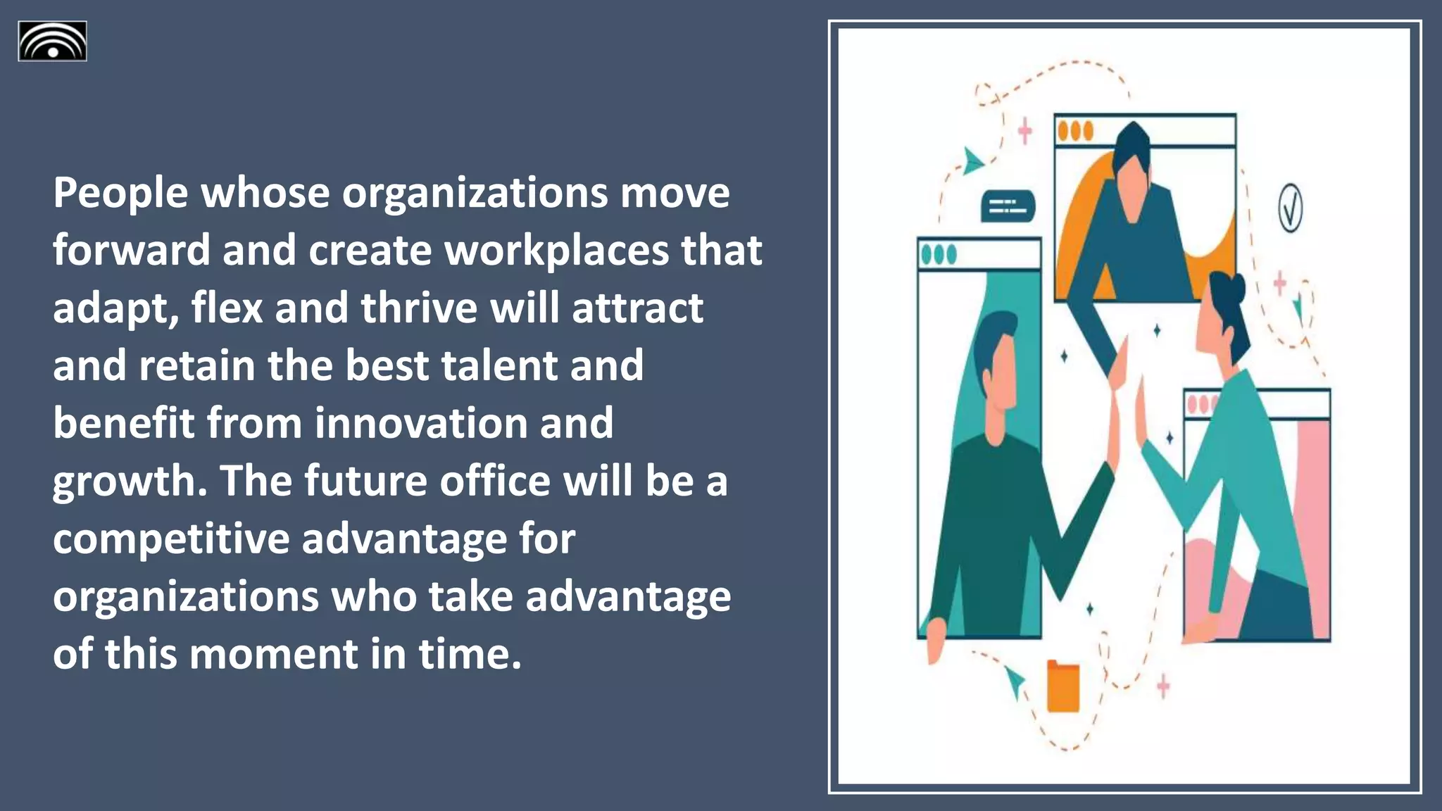 People whose organizations move
forward and create workplaces that
adapt, flex and thrive will attract
and retain the best talent and
benefit from innovation and
growth. The future office will be a
competitive advantage for
organizations who take advantage
of this moment in time.
 