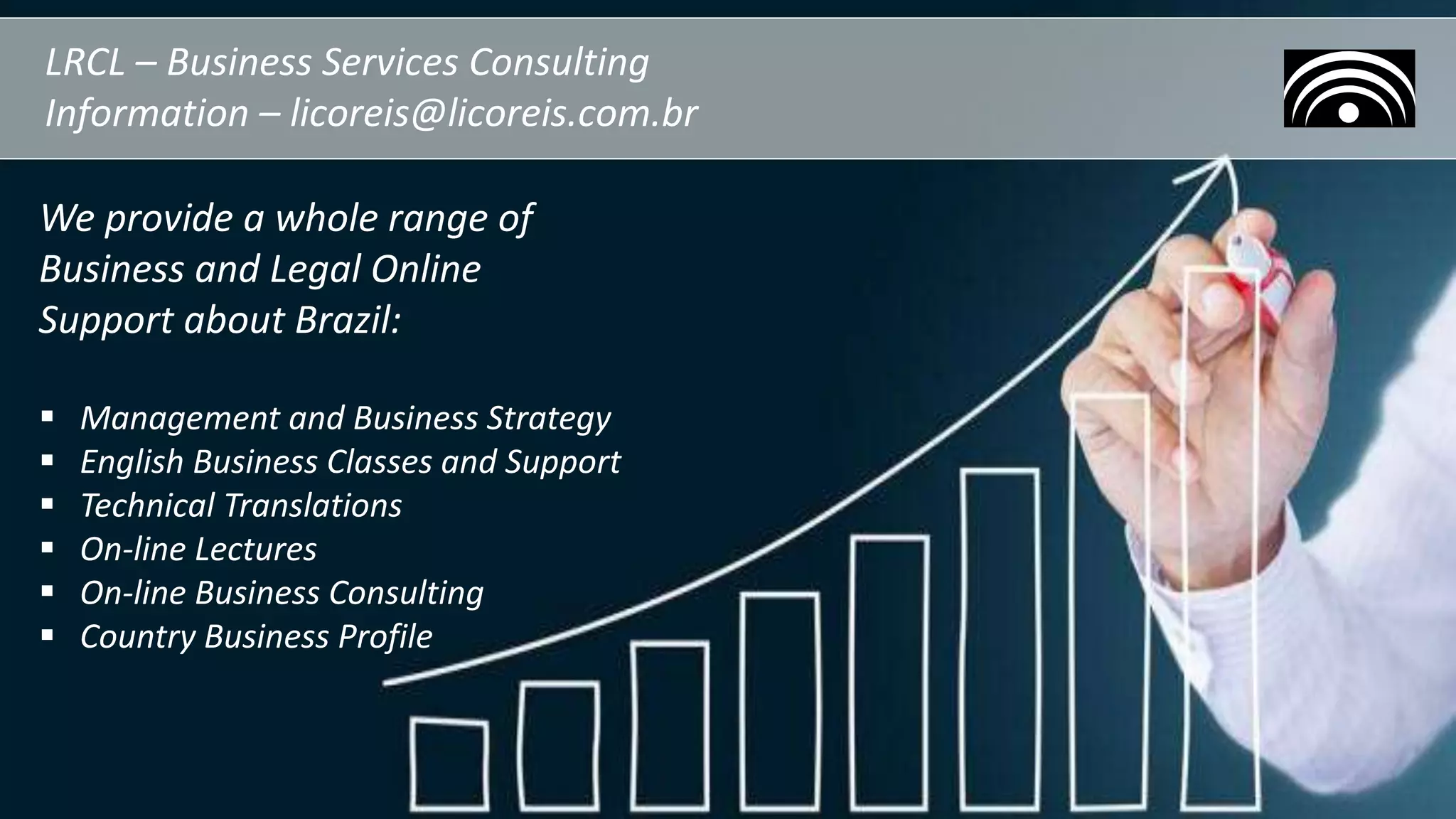 LRCL – Business Services Consulting
Information – licoreis@licoreis.com.br
We provide a whole range of
Business and Legal Online
Support about Brazil:
 Management and Business Strategy
 English Business Classes and Support
 Technical Translations
 On-line Lectures
 On-line Business Consulting
 Country Business Profile
 