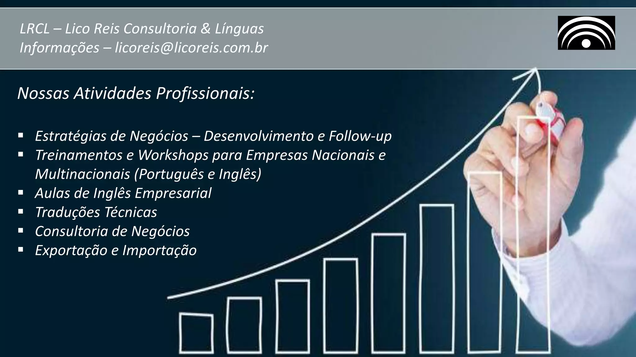 LRCL – Lico Reis Consultoria & Línguas
Informações – licoreis@licoreis.com.br
Nossas Atividades Profissionais:
 Estratégias de Negócios – Desenvolvimento e Follow-up
 Treinamentos e Workshops para Empresas Nacionais e
Multinacionais (Português e Inglês)
 Aulas de Inglês Empresarial
 Traduções Técnicas
 Consultoria de Negócios
 Exportação e Importação
 