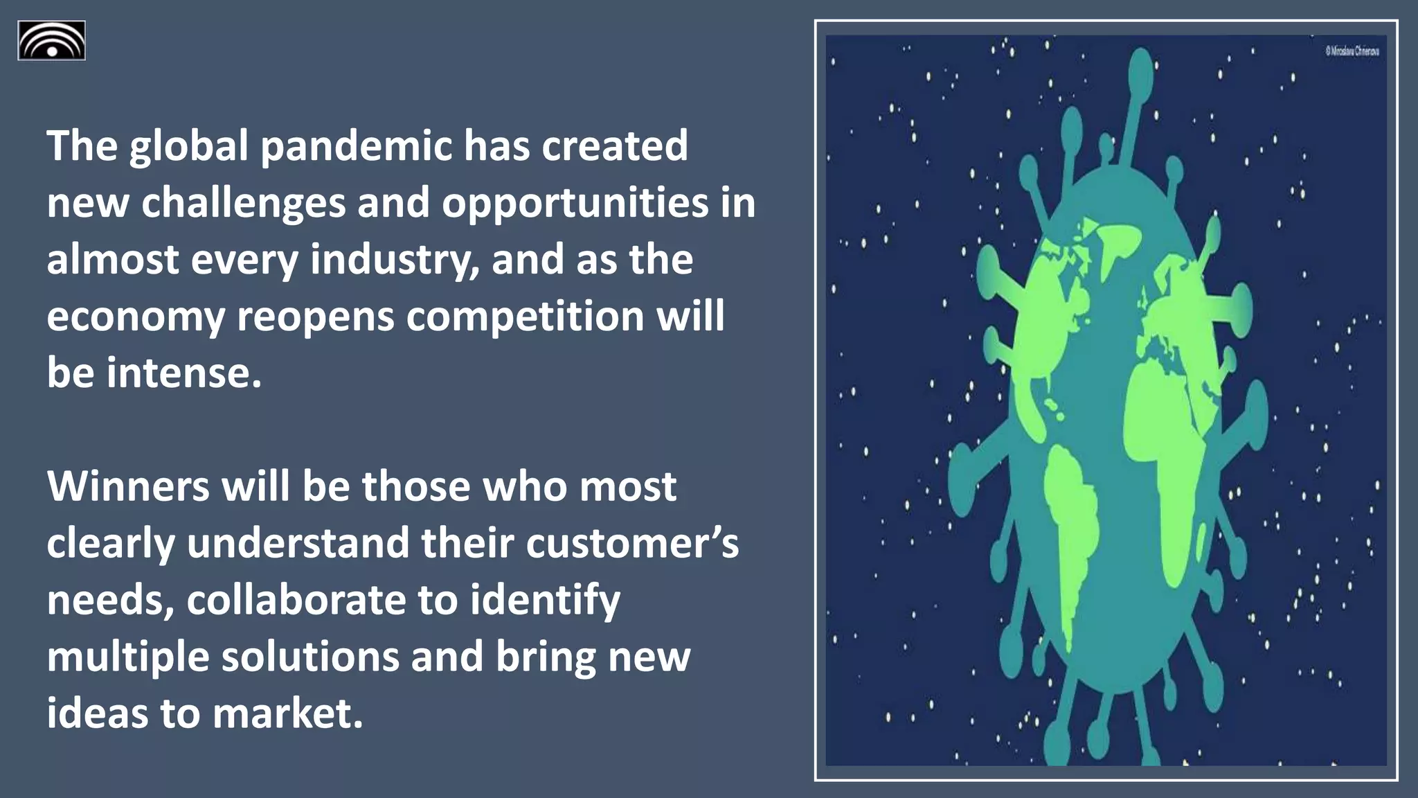 The global pandemic has created
new challenges and opportunities in
almost every industry, and as the
economy reopens competition will
be intense.
Winners will be those who most
clearly understand their customer’s
needs, collaborate to identify
multiple solutions and bring new
ideas to market.
 
