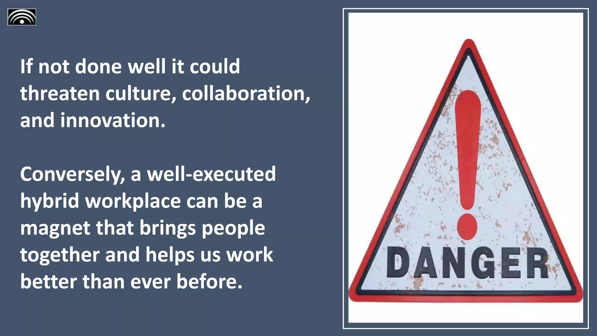 If not done well it could
threaten culture, collaboration,
and innovation.
Conversely, a well-executed
hybrid workplace can be a
magnet that brings people
together and helps us work
better than ever before.
 