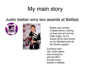 My main story
Justin bieber wins two awards at Belfast.
                        Bieber was another
                        multiple winner, picking
                        up best pop act and top
                        male singer. As he
                        thanks all his fans known
                        as his ‘Beliebers’and all
                        his friends support.
                      Canadian teen
                      star Justin bieber
                      was among the
                      star the MTV
                      Europe music
                      awards in Belfast.
 