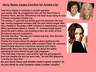 Harry Styles swaps Caroline for Amelia Lily!

That Harry Styles is certainly a smooth operator.
Just weeks after he snogged the face off The Xtra Factor's
Caroline Flack, the One Directioner has been busy trying to woo
X Factor contestant Amelia Lily.
The cheeky 17 year-old has finally gone for someone his own
age, having swapped numbers with the pink haired singer after
they chatted at Thursday's BBC Children In Need Rocks concert.
When questioned about it, Amelia, 17, remained tight lipped
about the pair's antics, not wanting to face the wrath of One
Direction's staunch supporters.
She told The Sun: "No way am I answering that. One Direction
fans would break my neck!"
Clearly she knows about the dangers about getting on the
wrong side of the band's fans, after Caroline Flack, 32, received
death threats about her rumoured romance with Harry.
Meanwhile Harry has been opening up about the ladies,
admitting he once feared he got a girl pregnant.
"The first time I had sex I was scared I got the girl pregnant -
that was despite the fact we were safe," he told OK! Magazine.
"Luckily we were fine."
Do you think Harry and Amelia make a good couple? Or
do you think he and Caroline make a better couple?
 
