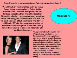 Omg Chantelle Houghton and Alex Reid are expecting a baby !
Wow! Celebrity relationships really do move
faster than everyone else’s. Celebrity Big
Brother stars Chantelle Houghton and Alex
Reid are expecting their first child together!
Chantelle, who is 11 weeks pregnant, found out
about her baby just a week before she was due
to start a course of IVF treatment. The 28-year-
old Reality TV star has previous revealed to
ForeverFashion that years of extreme dieting
had left her unable to conceive naturally. She
said back in July….
“I’ve punished my body, and now
it’s punishing me. I can never
forgive myself. I hate myself and
can never forgive myself. Because
of my obsession with food and my
crash dieting when I had bulimia,
I’ve ruined my chances of having a
baby naturally. All the time I was
making myself sick, I was thinking
'Yes, I’m getting skinnier.' I
thought I was winning, but I was
losing. It’s cost me the chance of a
family.”
Main Story
 