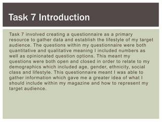 Task 7 involved creating a questionnaire as a primary
resource to gather data and establish the lifestyle of my target
audience. The questions within my questionnaire were both
quantitative and qualitative meaning I included numbers as
well as opinionated question options. This meant my
questions were both open and closed in order to relate to my
demographics which included age, gender, ethnicity, social
class and lifestyle. This questionnaire meant I was able to
gather information which gave me a greater idea of what I
should include within my magazine and how to represent my
target audience.
Task 7 Introduction
 