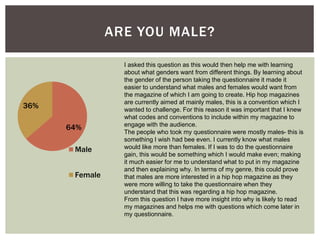 I asked this question as this would then help me with learning
about what genders want from different things. By learning about
the gender of the person taking the questionnaire it made it
easier to understand what males and females would want from
the magazine of which I am going to create. Hip hop magazines
are currently aimed at mainly males, this is a convention which I
wanted to challenge. For this reason it was important that I knew
what codes and conventions to include within my magazine to
engage with the audience.
The people who took my questionnaire were mostly males- this is
something I wish had bee even. I currently know what males
would like more than females. If I was to do the questionnaire
gain, this would be something which I would make even; making
it much easier for me to understand what to put in my magazine
and then explaining why. In terms of my genre, this could prove
that males are more interested in a hip hop magazine as they
were more willing to take the questionnaire when they
understand that this was regarding a hip hop magazine.
From this question I have more insight into why is likely to read
my magazines and helps me with questions which come later in
my questionnaire.
ARE YOU MALE?
64%
36%
Male
Female
 