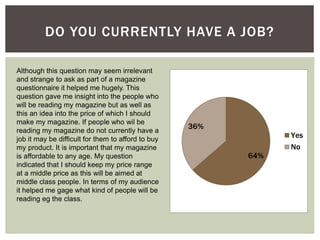 64%
36%
Yes
No
DO YOU CURRENTLY HAVE A JOB?
Although this question may seem irrelevant
and strange to ask as part of a magazine
questionnaire it helped me hugely. This
question gave me insight into the people who
will be reading my magazine but as well as
this an idea into the price of which I should
make my magazine. If people who wil be
reading my magazine do not currently have a
job it may be difficult for them to afford to buy
my product. It is important that my magazine
is affordable to any age. My question
indicated that I should keep my price range
at a middle price as this will be aimed at
middle class people. In terms of my audience
it helped me gage what kind of people will be
reading eg the class.
 