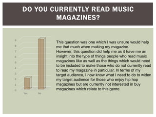 DO YOU CURRENTLY READ MUSIC
MAGAZINES?
0
1
2
3
4
5
6
7
8
9
Yes No
This question was one which I was unsure would help
me that much when making my magazine.
However, this question did help me as it have me an
insight into the type of things people who read music
magazines like as well as the things which would need
to be included to make those who do not currently read
to read my magazine in particular. In terms of my
target audience, I now know what I need to do to widen
my target audience for those who enjoy hip hop
magazines but are currently not interested in buy
magazines which relate to this genre.
 