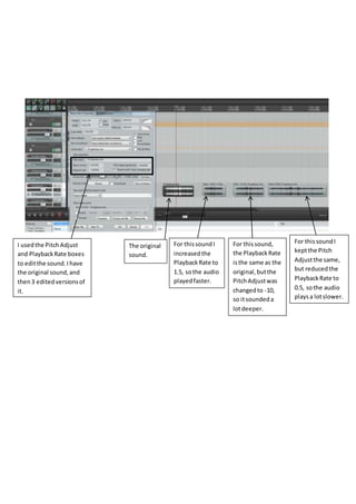 The original
sound.
I usedthe PitchAdjust
and PlaybackRate boxes
to editthe sound.Ihave
the original sound,and
then3 editedversionsof
it.
For thissound I
increasedthe
PlaybackRate to
1.5, sothe audio
playedfaster.
For thissound,
the PlaybackRate
isthe same as the
original,butthe
PitchAdjustwas
changedto -10,
so itsoundeda
lotdeeper.
For thissoundI
keptthe Pitch
Adjustthe same,
but reducedthe
PlaybackRate to
0.5, sothe audio
playsa lotslower.
 