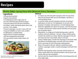 Recipes
Rome (Italy): Spring Pasta With Blistered Cherry Tomatoes
Ingredients
•1/4 pounds broccolini
•1 garlic clove (sliced)
•2 ¼ tablespoons extra virgin olive oil
•sea salt and freshly ground black pepper
•2 pounds yellow and red cherry tomatoes
•6 scallions, white and tender green parts only,
cut into 1-inch lengths
•1 bunch asparagus, cut into 1 and a 1/2 inch
•1 pound mafaldine or other curly noodles
•2 tablespoons unsalted butter
•large pinch of crushed red pepper
•1/4 cup chopped flat leaf parsley
•1/2 cup shaved ricotta salata cheese, for
garnish
Method
1. In a bowl, toss the broccolini and garlic with 1/4 cup of the
olive oil and season with sea salt and pepper; spread on a
rimmed baking sheet.
2. In another bowl, toss the tomatoes with the remaining 2
tablespoons of olive oil, 1/2 tablespoon of sea salt and 1
teaspoon of pepper and spread on a rimmed baking sheet.
3. Roast the vegetables for about 25 minutes, until the broccolini
is tender and charred in spots and the tomatoes are very juicy
but not broken down.
4. Meanwhile, in a large pot of salted boiling water, cook the
scallions until just softened, 1 minute. Using a slotted spoon,
transfer the scallions to a bowl. Add the asparagus to the pot
and cook until just crisp-tender, about 2 minutes.
5. Using a slotted spoon, transfer the asparagus to the bowl. Add
the pasta to the boiling water and cook until just al dente.
Drain, reserving 1/2 cup of the pasta cooking water.
6. Return the pasta to the pot. Add the roasted broccolini,
scallions, asparagus, butter, crushed red pepper and half of the
parsley.
7. Add the reserved pasta water and cook until the pasta is al
dente. Gently fold in the roasted tomatoes and any juices and
season with sea salt and pepper.
8. Garnish with the shaved cheese and the remaining parsley and
serve right away.
http://www.foodrepublic.com/2013/04/17/spring-pasta-
blistered-cherry-tomatoes-recipe
 