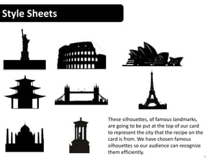 Style Sheets
3
These silhouettes, of famous landmarks,
are going to be put at the top of our card
to represent the city that the recipe on the
card is from. We have chosen famous
silhouettes so our audience can recognize
them efficiently.
 