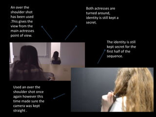 An over the
shoulder shot
has been used
.This gives the
view from the
main actresses
point of view.
Both actresses are
turned around,
identity is still kept a
secret.
The identity is still
kept secret for the
first half of the
sequence.
Used an over the
shoulder shot once
again however this
time made sure the
camera was kept
straight .
 