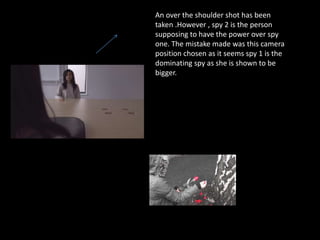 An over the shoulder shot has been
taken .However , spy 2 is the person
supposing to have the power over spy
one. The mistake made was this camera
position chosen as it seems spy 1 is the
dominating spy as she is shown to be
bigger.
 