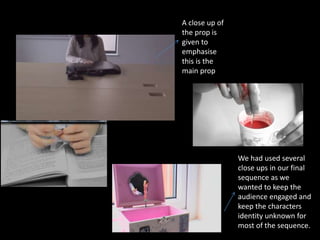 A close up of
the prop is
given to
emphasise
this is the
main prop
We had used several
close ups in our final
sequence as we
wanted to keep the
audience engaged and
keep the characters
identity unknown for
most of the sequence.
 