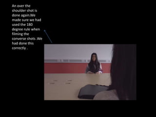 An over the
shoulder shot is
done again.We
made sure we had
used the 180
degree rule when
filming the
converse shots .We
had done this
correctly .
 