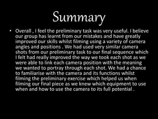 Summary
• Overall , I feel the preliminary task was very useful. I believe
our group has learnt from our mistakes and have greatly
improved our skills whilst filming using a variety of camera
angles and positions . We had used very similar camera
shots from our preliminary task to our final sequence which
I felt had really improved the way we took each shot as we
were able to link each camera position with the meaning
we wanted to portray through each shot. We had a chance
to familiarise with the camera and its functions whilst
filming the preliminary exercise which helped us when
filming our final piece as we knew which equipment to use
when and how to use the camera to its full potential .
 