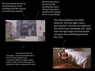 We have started off with an
establishing shot of the
building we will be using for
our preliminary exercise.
We have focused on
the front of the
building .We used a
360 panning shot to
establish the building
and its surroundings.
If we were to take this
shot again , we would possibly take it
from a further distance and
incorporate different angles ,maybe
add in a close up of the writing on the
building to further emphasise the area.
This shot establishes the child's
bedroom. We have again used a
panning shot , this time we made sure
the camera was completely still , taken
from the right angle and that we did
not zoom into something particular
this time .
 