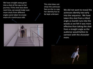 We have straight away gone
into a shot of the spy on her
journey. If this shot was done
next time, we would make sure
more shots from different
angles were taken to create
more of a continuous edit.
This shot does not
show the actresses
face as she is a spy
her identity has to
be kept unknown
We did not want to reveal the
actresses identity too early
into the sequence . We have
taken this shot from a tilted
angle as Scarlet runs into the
woods as we felt it was more
effective than taking the shot
from a straight angle as the
audience would before to
connect with the character
more.
 