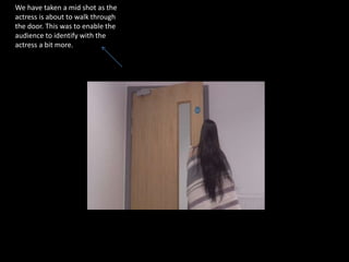 We have taken a mid shot as the
actress is about to walk through
the door. This was to enable the
audience to identify with the
actress a bit more.
 