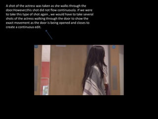 A shot of the actress was taken as she walks through the
door.However,this shot did not flow continuously .If we were
to take this type of shot again , we would have to take several
shots of the actress walking through the door to show the
exact movement as the door is being opened and closes to
create a continuous edit.
 