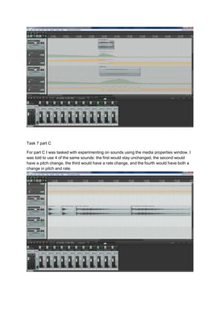 Task 7 part C
For part C I was tasked with experimenting on sounds using the media properties window. I
was told to use 4 of the same sounds: the first would stay unchanged, the second would
have a pitch change, the third would have a rate change, and the fourth would have both a
change in pitch and rate.
 