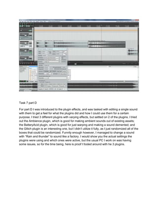 Task 7 part D
For part D I was introduced to the plugin effects, and was tasked with editing a single sound
with them to get a feel for what the plugins did and how I could use them for a certain
purpose. I tried 3 different plugins with varying effects, but settled on 2 of the plugins. I tried
out the Ambience plugin, which is good for making ambient sounds out of existing assets;
the BatteryAcid plugin, which is good for just warping and making a sound demented; and
the Glitch plugin is an interesting one, but I didn’t utilize it fully, as I just randomized all of the
boxes that could be randomized. Funnily enough however, I managed to change a sound
with “Rain and thunder” to sound like a factory. I would show you the actual settings the
plugins were using and which ones were active, but the usual PC I work on was having
some issues, so for the time being, here is proof I fooled around with he 3 plugins.
 