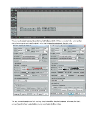 Thisshowsthree editedsoundsandone uneditedsound.All of these soundsare the same andare
editedbyusingthe pitchandplaybackrate.The imagesbelow explainthe proccess.
The red arrow showsthe defaultsettingsforpitchandfor the playbackrate.Whereasthe black
arrow showsthe howI adjustedthemandwhatI adjustedthemtoo.
 