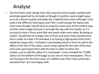 Analyse
• The first front cover design that I did using the times header worked well
and looks good and to me looks as though it could be used straight away
as its of a decent quality and looks like a tabloid front cover although I only
used a few different techniques and I felt I could change the layout abit
more even though I would stick to using the same sizes of the written copy
and the same images but just re-arrange the top with the header as it is
unusual to have a three word title one word under each other. By doing so
meant I would have to change sizes of fonts and even move around some
text in order to make it fit and keep it to having a high quality finish that I
would be happy with. I included a sub heading which is there to add to the
affect of the title of the piece, used a drop capital for the start of the text
and used a pull quote from with the text in order to entice the
readers, just to add the effect of a newspaper I even included the ‘CYMK’
colours at the bottom of the page as you see on most newspapers. This is
my final piece for the front cover of a tabloid and I feel I have achieved a
standard that I am very happy with.
 