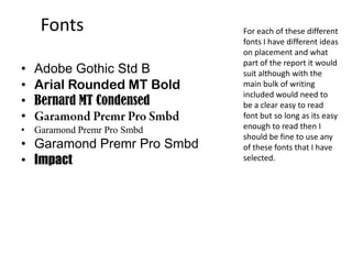 Fonts
• Adobe Gothic Std B
• Arial Rounded MT Bold
• Bernard MT Condensed
•
• Garamond Premr Pro Smbd
• Garamond Premr Pro Smbd
• Impact
For each of these different
fonts I have different ideas
on placement and what
part of the report it would
suit although with the
main bulk of writing
included would need to
be a clear easy to read
font but so long as its easy
enough to read then I
should be fine to use any
of these fonts that I have
selected.
 