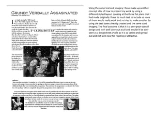 Using the same text and imagery I have made up another
concept idea of how to present my work by using a
different styled layout. Looking at the three flat plans that I
had made originally I have to much text to include so none
of them would really work and so tried to make another by
using the text boxes already created and the same sized
imagery. The final outcome is that it is a very poor overall
design and isn’t well layer out at all and wouldn’t be ever
seen as a broadsheet article as it is so varied and spread
out and not well clear for reading or attractive.
 