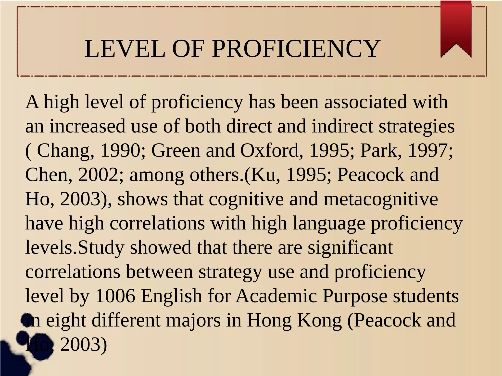 LEVEL OF PROFICIENCY 
A high level of proficiency has been associated with 
an increased use of both direct and indirect strategies 
( Chang, 1990; Green and Oxford, 1995; Park, 1997; 
Chen, 2002; among others.(Ku, 1995; Peacock and 
Ho, 2003), shows that cognitive and metacognitive 
have high correlations with high language proficiency 
levels.Study showed that there are significant 
correlations between strategy use and proficiency 
level by 1006 English for Academic Purpose students 
in eight different majors in Hong Kong (Peacock and 
Ho, 2003) 
 