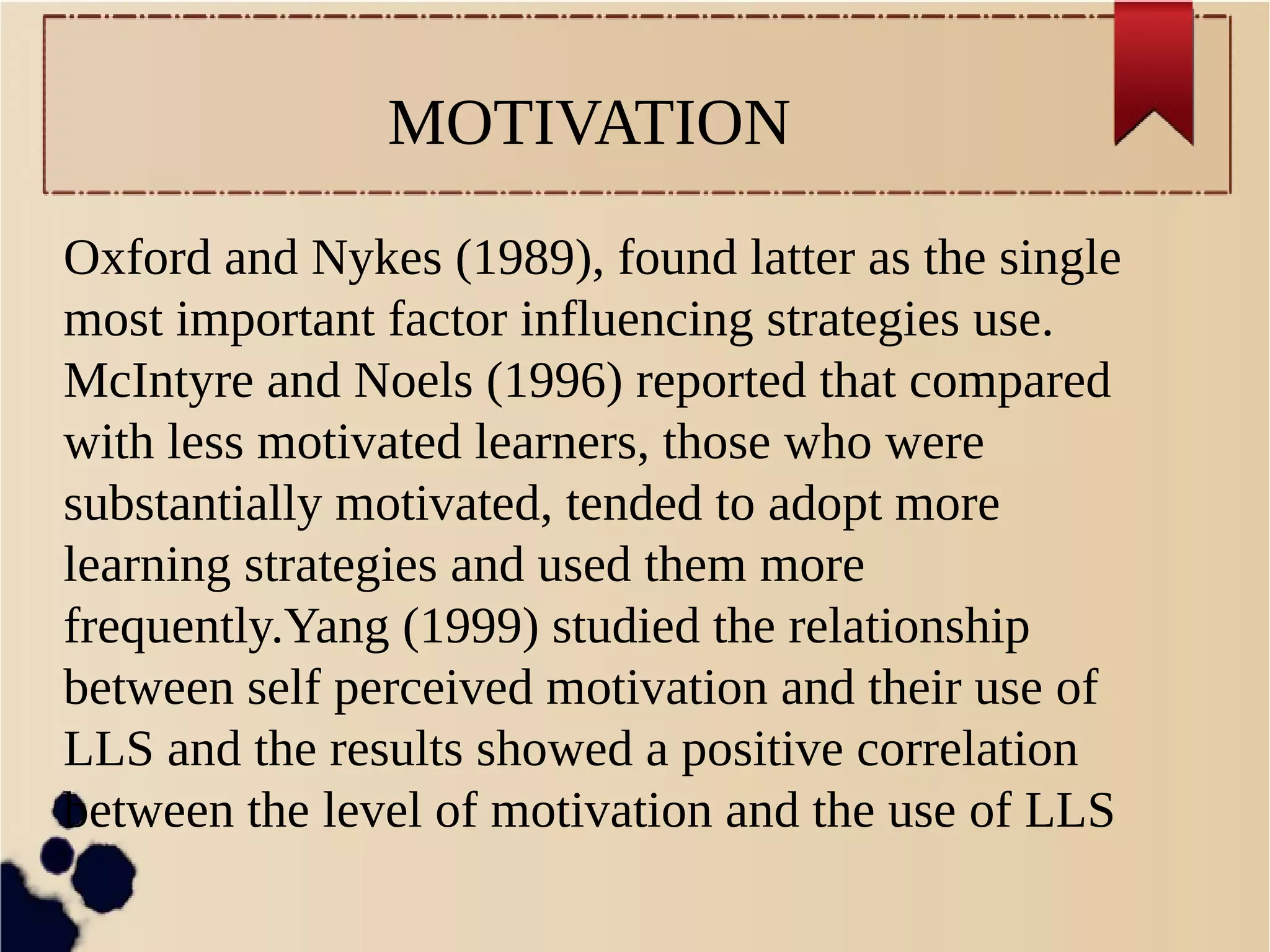 MOTIVATION 
Oxford and Nykes (1989), found latter as the single 
most important factor influencing strategies use. 
McIntyre and Noels (1996) reported that compared 
with less motivated learners, those who were 
substantially motivated, tended to adopt more 
learning strategies and used them more 
frequently.Yang (1999) studied the relationship 
between self perceived motivation and their use of 
LLS and the results showed a positive correlation 
between the level of motivation and the use of LLS 
 