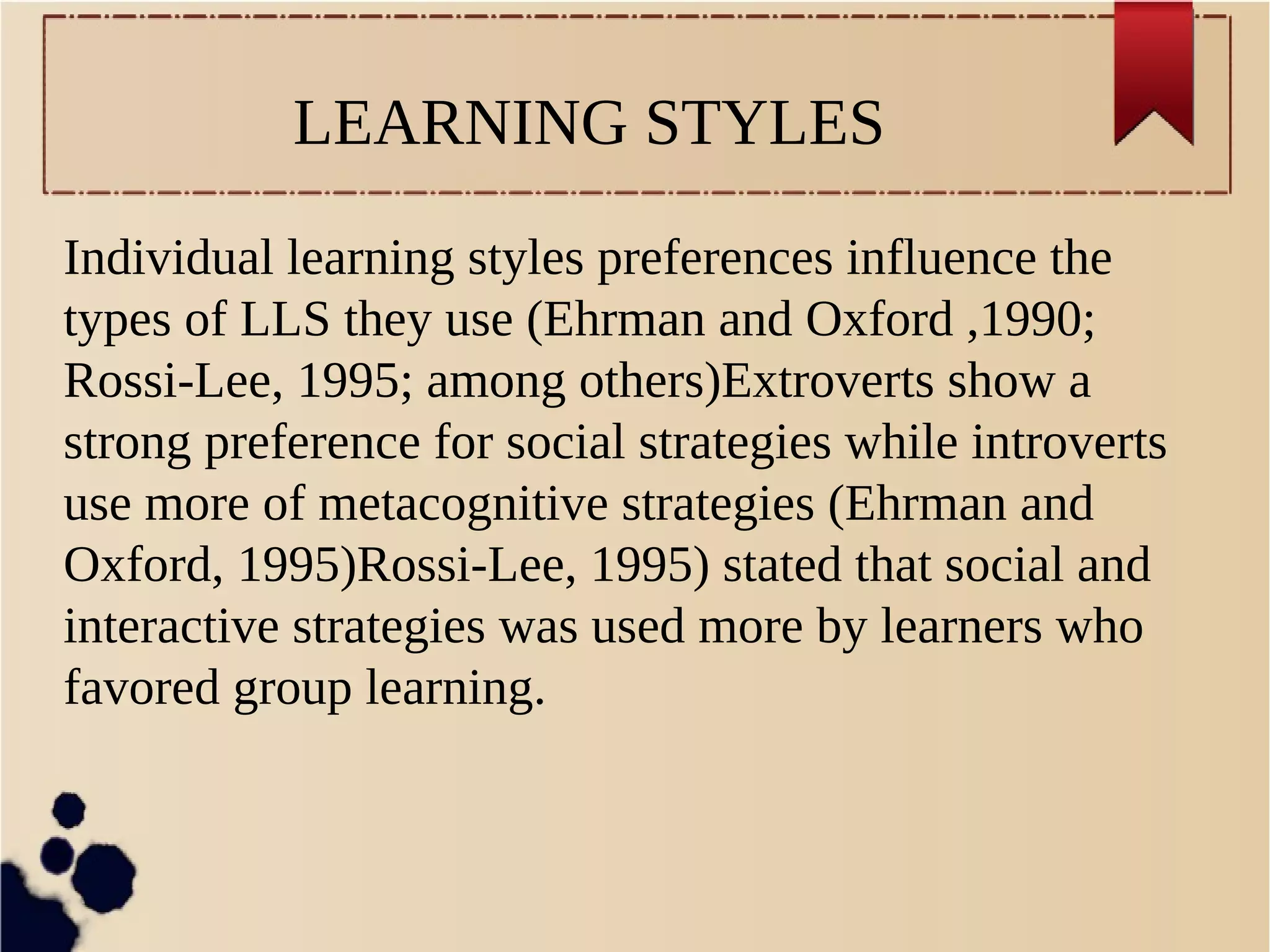 LEARNING STYLES 
Individual learning styles preferences influence the 
types of LLS they use (Ehrman and Oxford ,1990; 
Rossi-Lee, 1995; among others)Extroverts show a 
strong preference for social strategies while introverts 
use more of metacognitive strategies (Ehrman and 
Oxford, 1995)Rossi-Lee, 1995) stated that social and 
interactive strategies was used more by learners who 
favored group learning. 
 