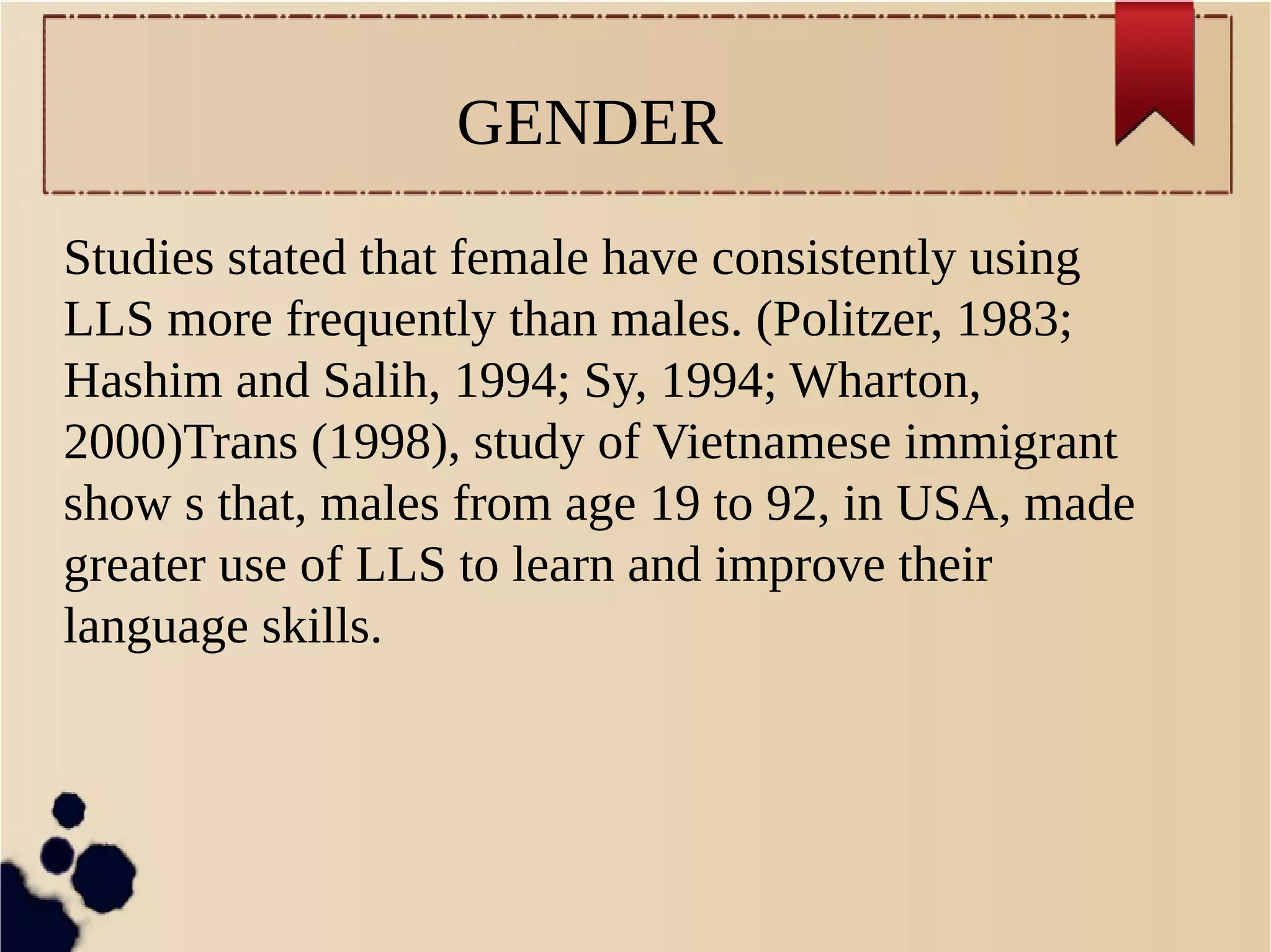 GENDER 
Studies stated that female have consistently using 
LLS more frequently than males. (Politzer, 1983; 
Hashim and Salih, 1994; Sy, 1994; Wharton, 
2000)Trans (1998), study of Vietnamese immigrant 
show s that, males from age 19 to 92, in USA, made 
greater use of LLS to learn and improve their 
language skills. 
 