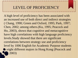 LEVEL OF PROFICIENCY 
A high level of proficiency has been associated with 
an increased use of both direct and indirect strategies 
( Chang, 1990; Green and Oxford, 1995; Park, 1997; 
Chen, 2002; among others.(Ku, 1995; Peacock and 
Ho, 2003), shows that cognitive and metacognitive 
have high correlations with high language proficiency 
levels.Study showed that there are significant 
correlations between strategy use and proficiency 
level by 1006 English for Academic Purpose students 
in eight different majors in Hong Kong (Peacock and 
Ho, 2003) 
 
